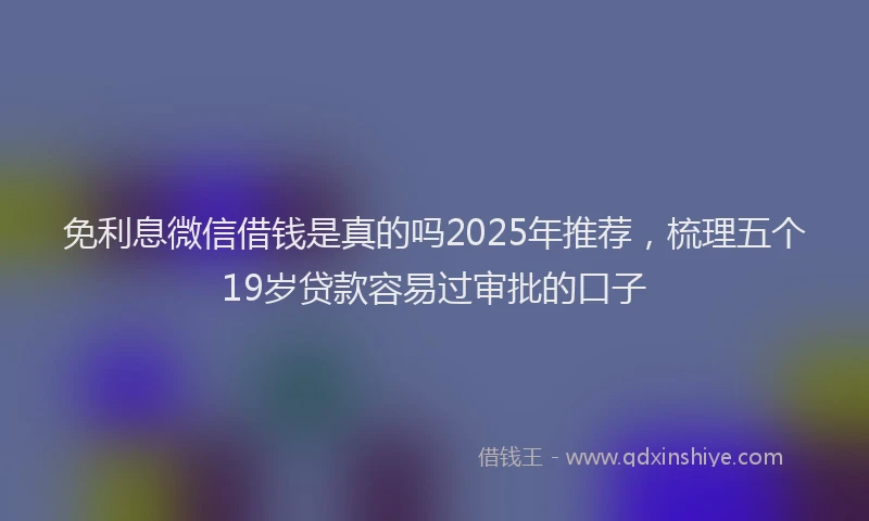 免利息微信借钱是真的吗2025年推荐，梳理五个19岁贷款容易过审批的口子