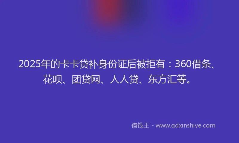 2025年的卡卡贷补身份证后被拒有：360借条、花呗、团贷网、人人贷、东方汇等。