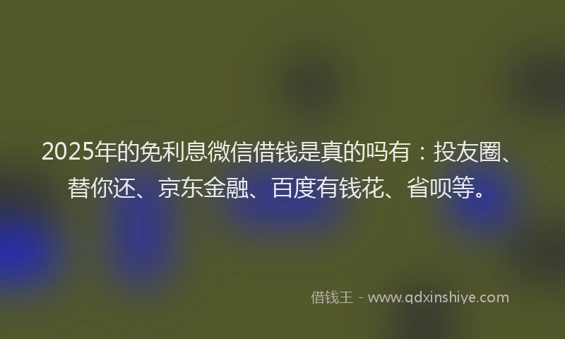2025年的免利息微信借钱是真的吗有：投友圈、替你还、京东金融、百度有钱花、省呗等。
