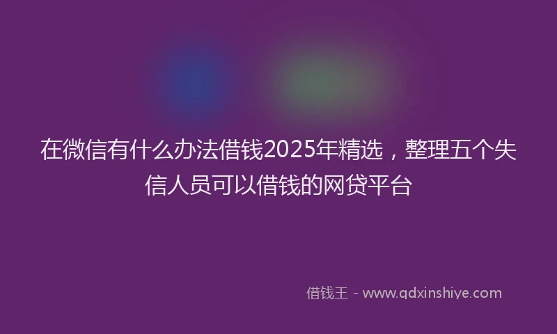 在微信有什么办法借钱2025年精选，整理五个失信人员可以借钱的网贷平台