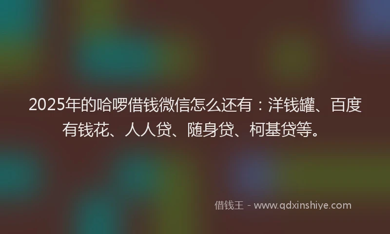 2025年的哈啰借钱微信怎么还有：洋钱罐、百度有钱花、人人贷、随身贷、柯基贷等。