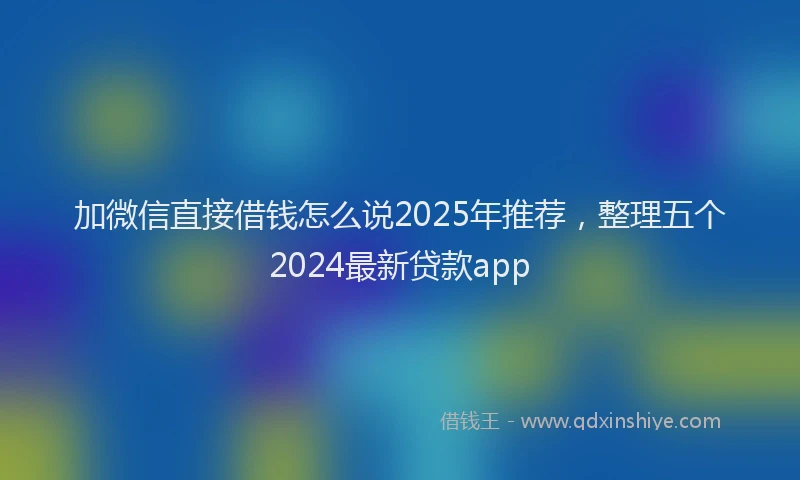加微信直接借钱怎么说2025年推荐，整理五个2024最新贷款app
