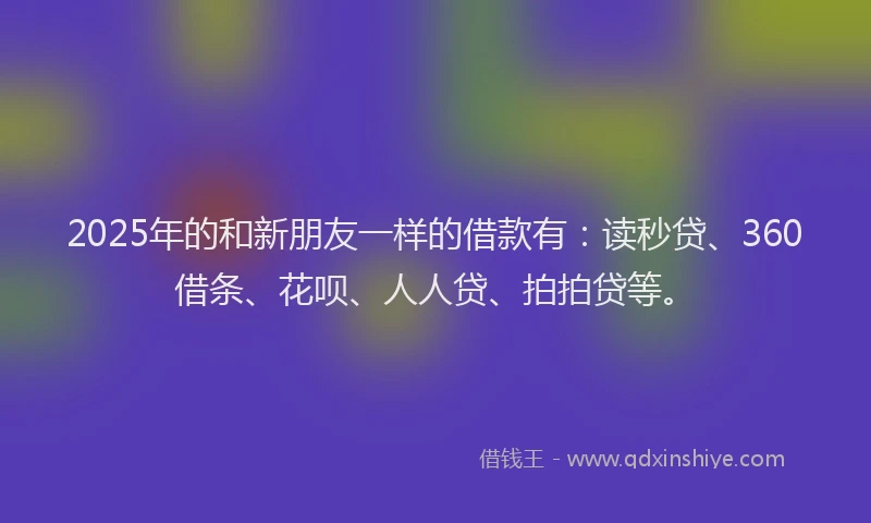 2025年的和新朋友一样的借款有：读秒贷、360借条、花呗、人人贷、拍拍贷等。