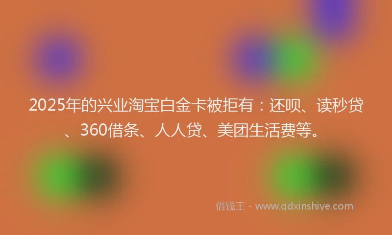 2025年的兴业淘宝白金卡被拒有：还呗、读秒贷、360借条、人人贷、美团生活费等。