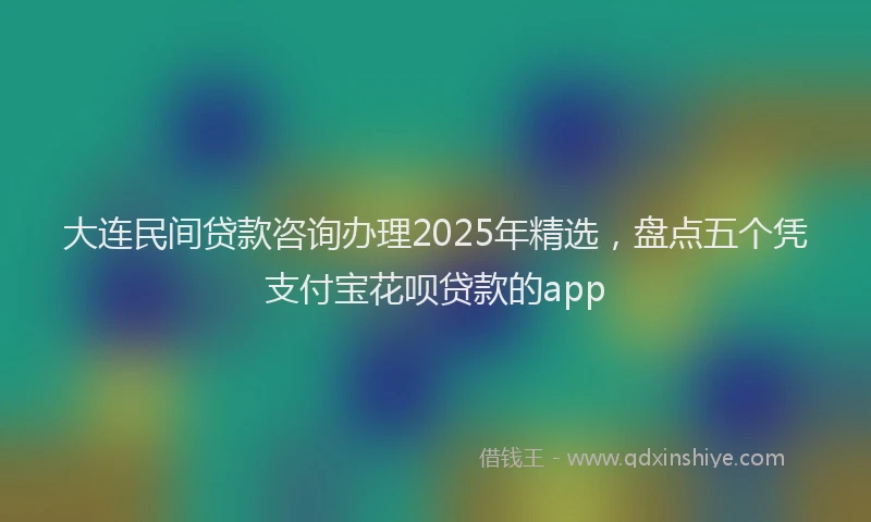 大连民间贷款咨询办理2025年精选，盘点五个凭支付宝花呗贷款的app