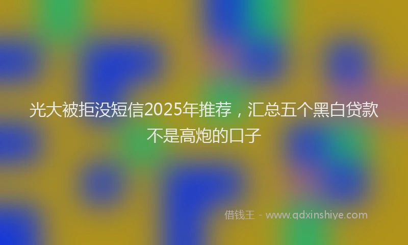 光大被拒没短信2025年推荐，汇总五个黑白贷款不是高炮的口子