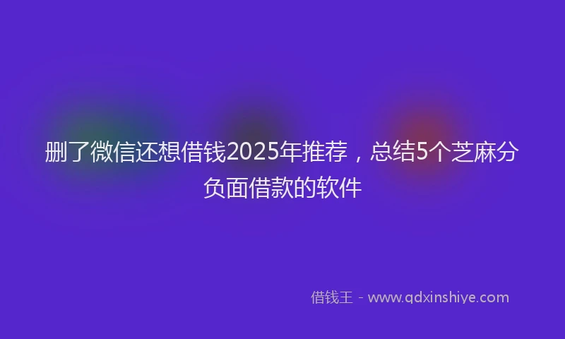 删了微信还想借钱2025年推荐，总结5个芝麻分负面借款的软件
