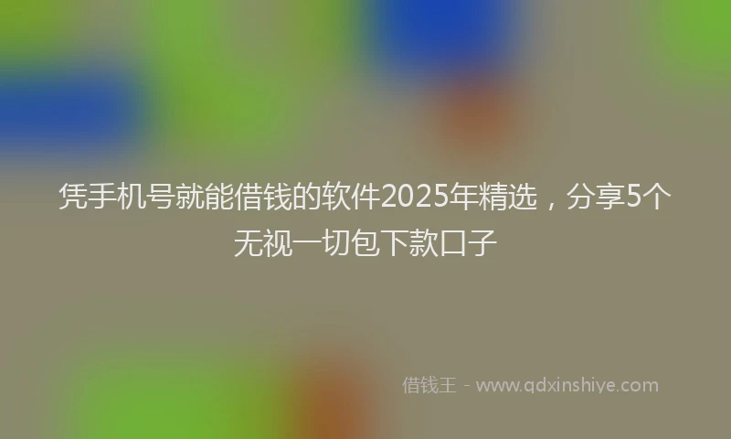 凭手机号就能借钱的软件2025年精选，分享5个无视一切包下款口子