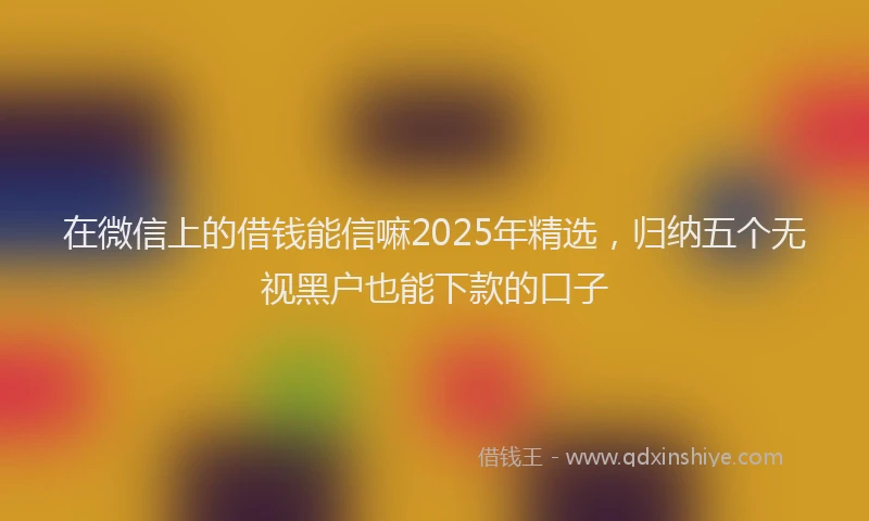 在微信上的借钱能信嘛2025年精选，归纳五个无视黑户也能下款的口子