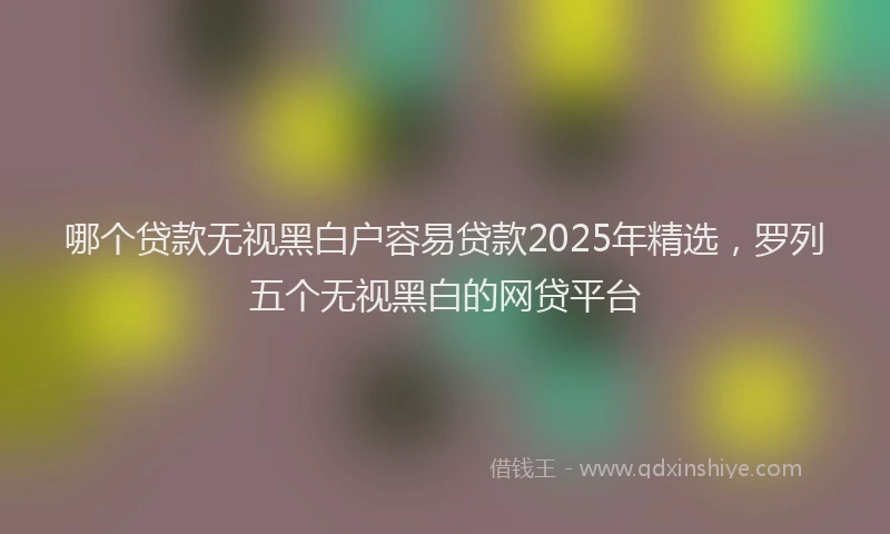 哪个贷款无视黑白户容易贷款2025年精选，罗列五个无视黑白的网贷平台