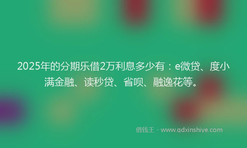 2025年的分期乐借2万利息多少有：e微贷、度小满金融、读秒贷、省呗、融逸花等。