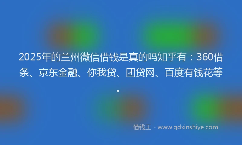 2025年的兰州微信借钱是真的吗知乎有：360借条、京东金融、你我贷、团贷网、百度有钱花等。