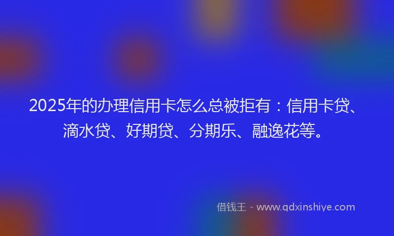 2025年的办理信用卡怎么总被拒有：信用卡贷、滴水贷、好期贷、分期乐、融逸花等。
