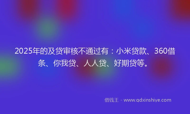 2025年的及贷审核不通过有：小米贷款、360借条、你我贷、人人贷、好期贷等。