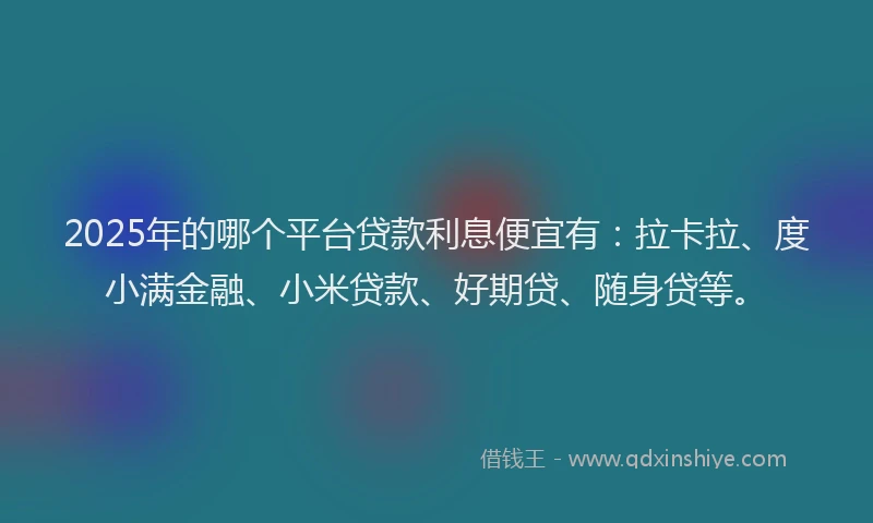 2025年的哪个平台贷款利息便宜有：拉卡拉、度小满金融、小米贷款、好期贷、随身贷等。
