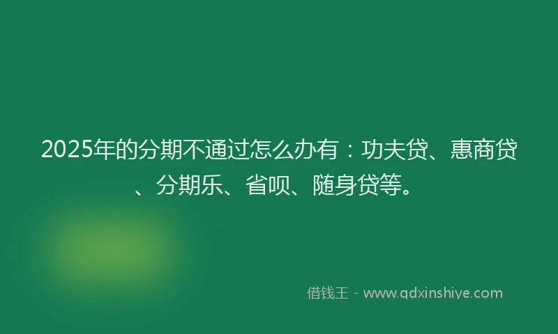 2025年的分期不通过怎么办有：功夫贷、惠商贷、分期乐、省呗、随身贷等。