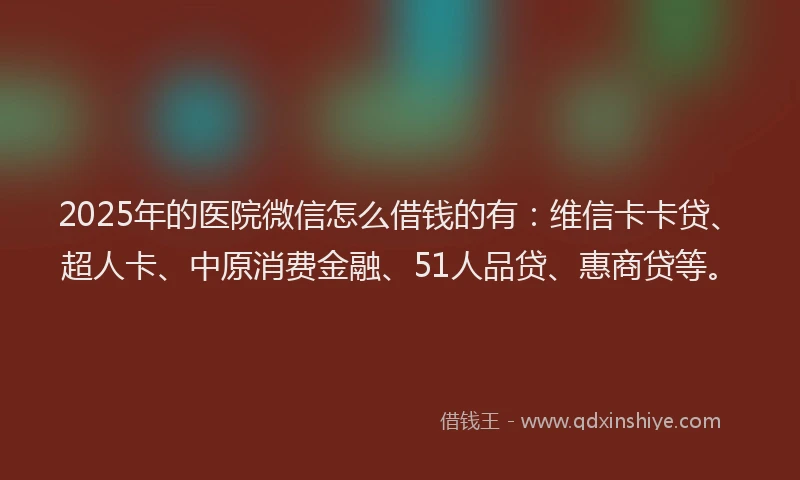 2025年的医院微信怎么借钱的有：维信卡卡贷、超人卡、中原消费金融、51人品贷、惠商贷等。