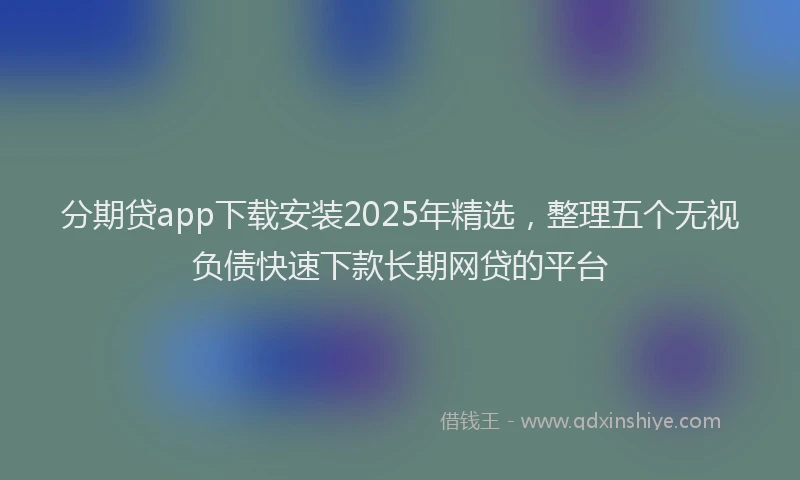 分期贷app下载安装2025年精选，整理五个无视负债快速下款长期网贷的平台