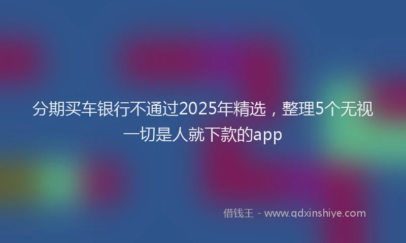 分期买车银行不通过2025年精选，整理5个无视一切是人就下款的app