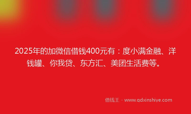 2025年的加微信借钱400元有：度小满金融、洋钱罐、你我贷、东方汇、美团生活费等。