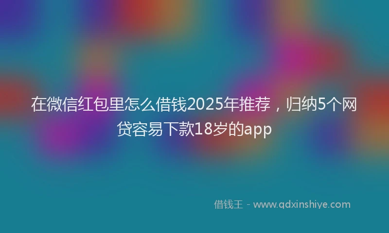 在微信红包里怎么借钱2025年推荐，归纳5个网贷容易下款18岁的app