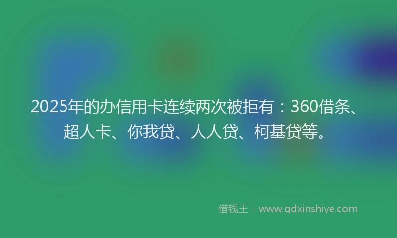 2025年的办信用卡连续两次被拒有：360借条、超人卡、你我贷、人人贷、柯基贷等。