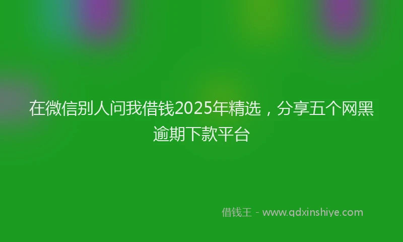 在微信别人问我借钱2025年精选，分享五个网黑逾期下款平台
