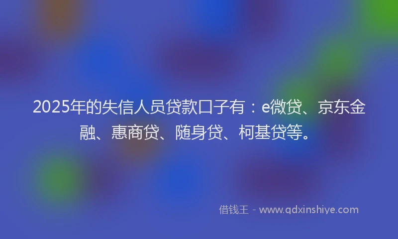 2025年的失信人员贷款口子有：e微贷、京东金融、惠商贷、随身贷、柯基贷等。