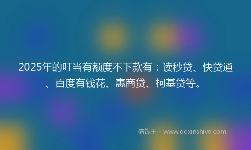 2025年的叮当有额度不下款有：读秒贷、快贷通、百度有钱花、惠商贷、柯基贷等。