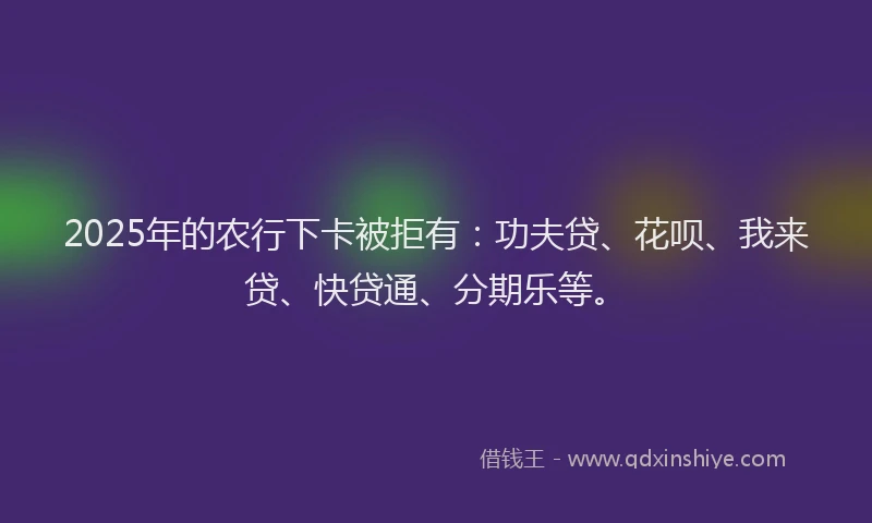 2025年的农行下卡被拒有：功夫贷、花呗、我来贷、快贷通、分期乐等。