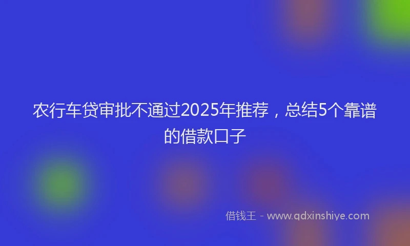 农行车贷审批不通过2025年推荐，总结5个靠谱的借款口子
