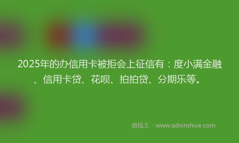 2025年的办信用卡被拒会上征信有：度小满金融、信用卡贷、花呗、拍拍贷、分期乐等。