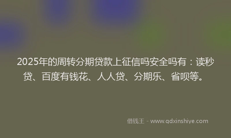 2025年的周转分期贷款上征信吗安全吗有：读秒贷、百度有钱花、人人贷、分期乐、省呗等。