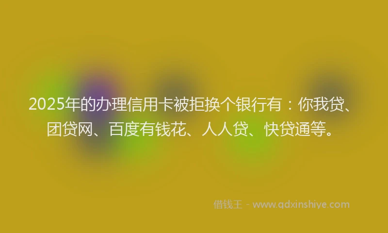 2025年的办理信用卡被拒换个银行有：你我贷、团贷网、百度有钱花、人人贷、快贷通等。