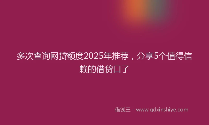 多次查询网贷额度2025年推荐，分享5个值得信赖的借贷口子