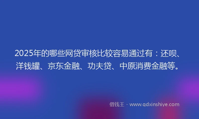 2025年的哪些网贷审核比较容易通过有：还呗、洋钱罐、京东金融、功夫贷、中原消费金融等。