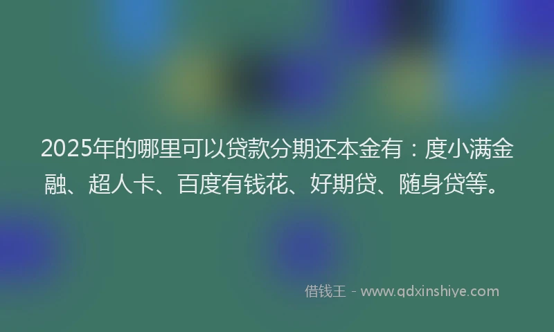 2025年的哪里可以贷款分期还本金有：度小满金融、超人卡、百度有钱花、好期贷、随身贷等。