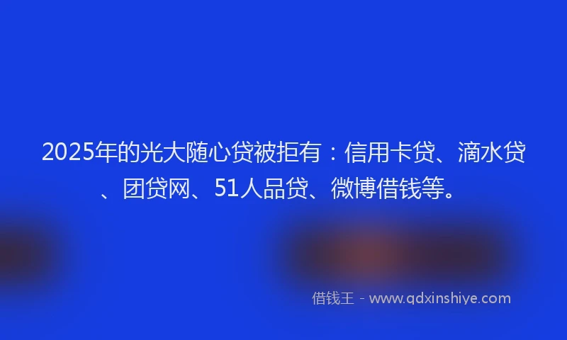 2025年的光大随心贷被拒有：信用卡贷、滴水贷、团贷网、51人品贷、微博借钱等。
