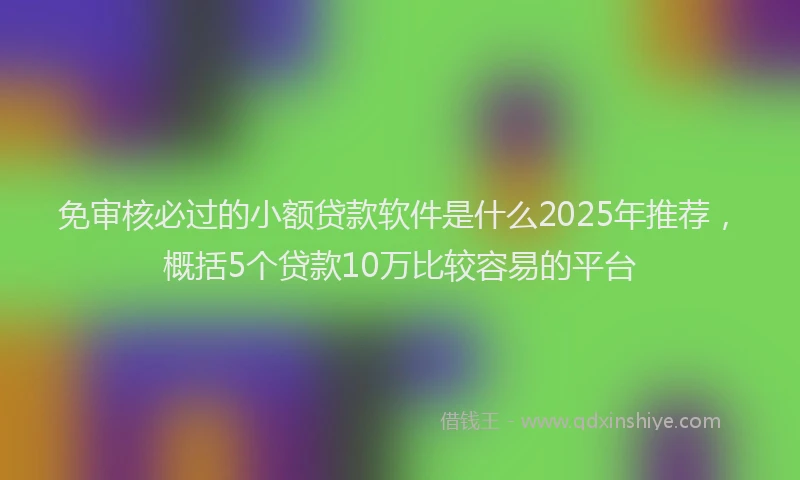 免审核必过的小额贷款软件是什么2025年推荐，概括5个贷款10万比较容易的平台