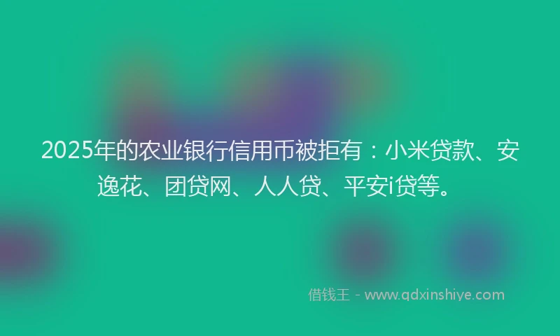 2025年的农业银行信用币被拒有：小米贷款、安逸花、团贷网、人人贷、平安i贷等。