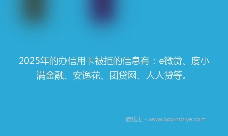 2025年的办信用卡被拒的信息有：e微贷、度小满金融、安逸花、团贷网、人人贷等。