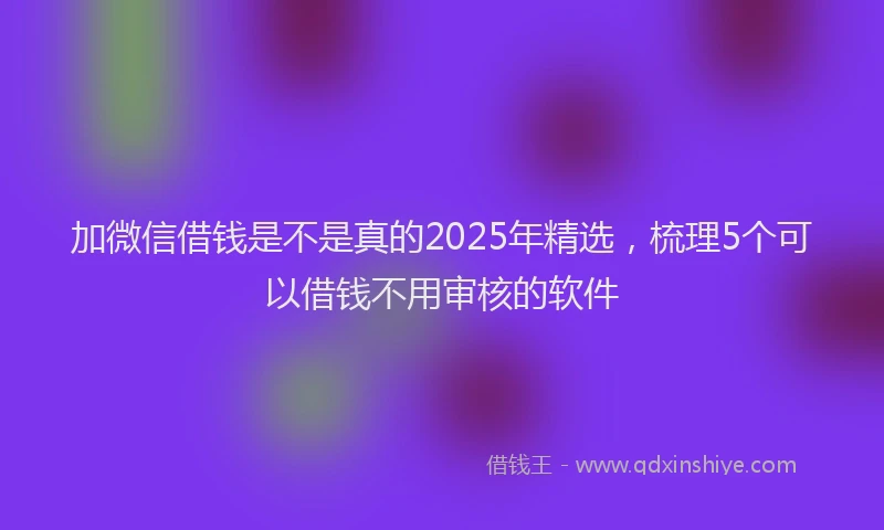 加微信借钱是不是真的2025年精选，梳理5个可以借钱不用审核的软件