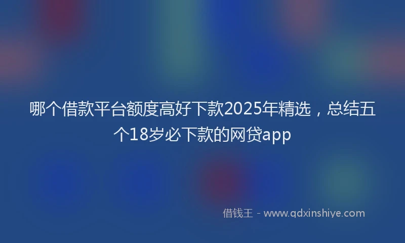 哪个借款平台额度高好下款2025年精选，总结五个18岁必下款的网贷app