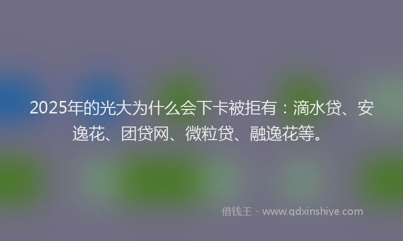 2025年的光大为什么会下卡被拒有：滴水贷、安逸花、团贷网、微粒贷、融逸花等。