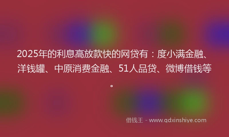 2025年的利息高放款快的网贷有：度小满金融、洋钱罐、中原消费金融、51人品贷、微博借钱等。