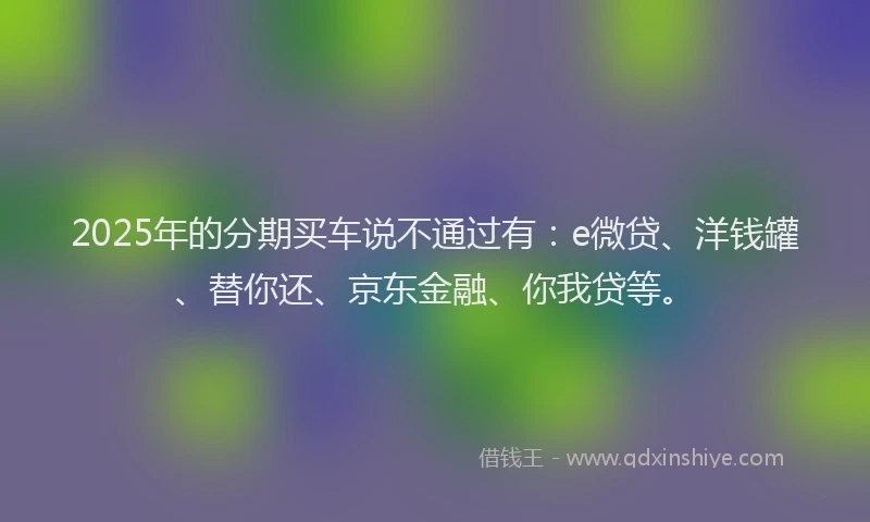 2025年的分期买车说不通过有：e微贷、洋钱罐、替你还、京东金融、你我贷等。