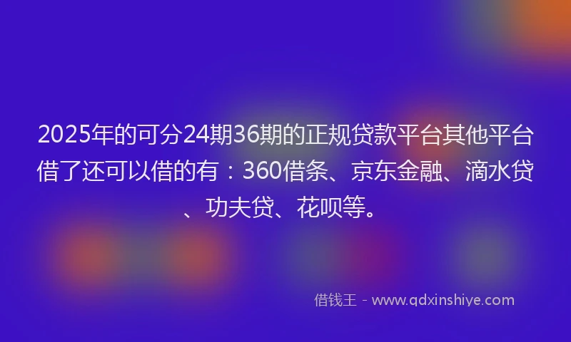 2025年的可分24期36期的正规贷款平台其他平台借了还可以借的有：360借条、京东金融、滴水贷、功夫贷、花呗等。
