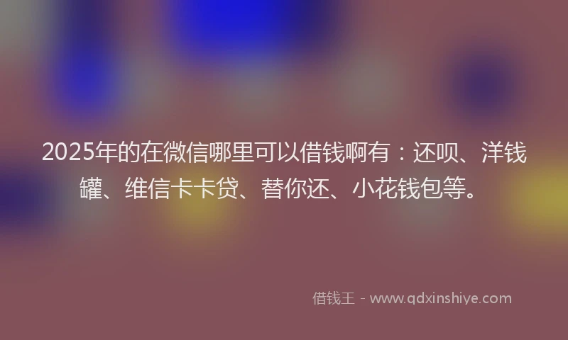 2025年的在微信哪里可以借钱啊有：还呗、洋钱罐、维信卡卡贷、替你还、小花钱包等。