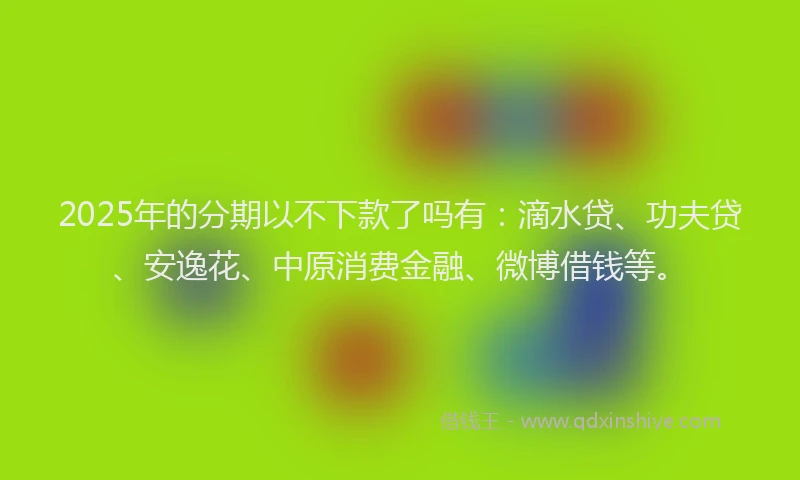 2025年的分期以不下款了吗有：滴水贷、功夫贷、安逸花、中原消费金融、微博借钱等。