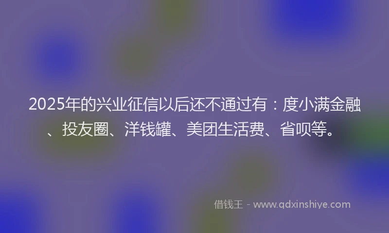 2025年的兴业征信以后还不通过有：度小满金融、投友圈、洋钱罐、美团生活费、省呗等。